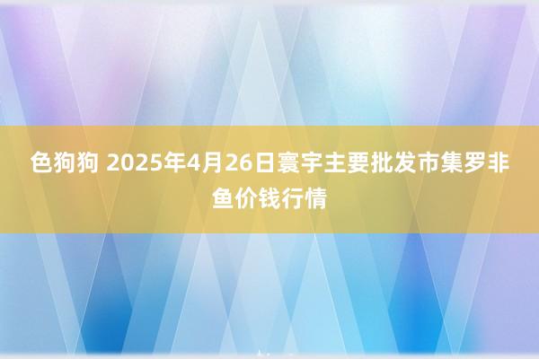 色狗狗 2025年4月26日寰宇主要批发市集罗非鱼价钱行情