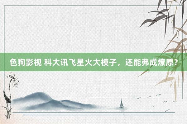 色狗影视 科大讯飞星火大模子，还能弗成燎原？
