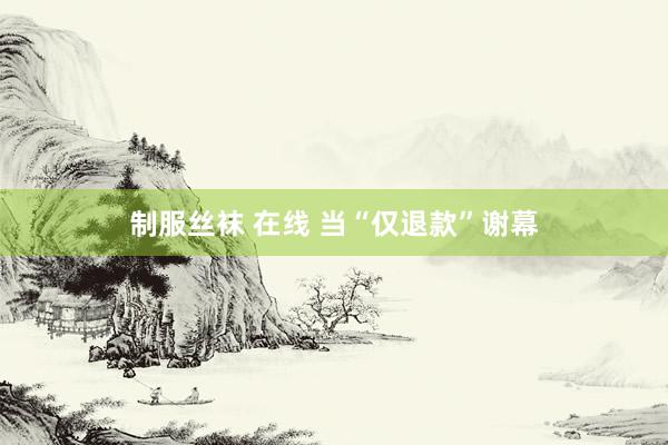制服丝袜 在线 当“仅退款”谢幕