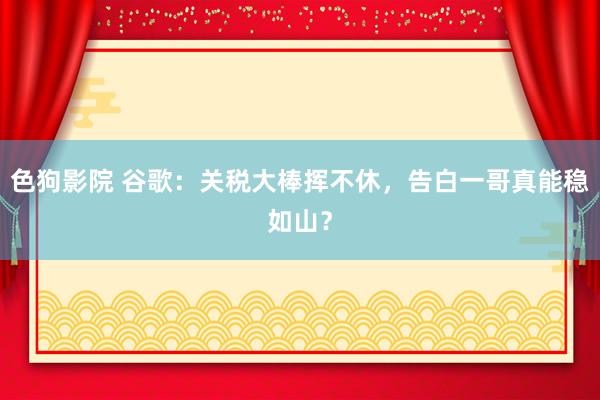 色狗影院 谷歌：关税大棒挥不休，告白一哥真能稳如山？