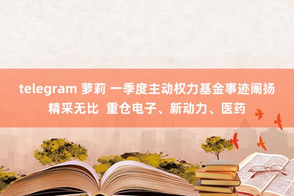 telegram 萝莉 一季度主动权力基金事迹阐扬精采无比  重仓电子、新动力、医药