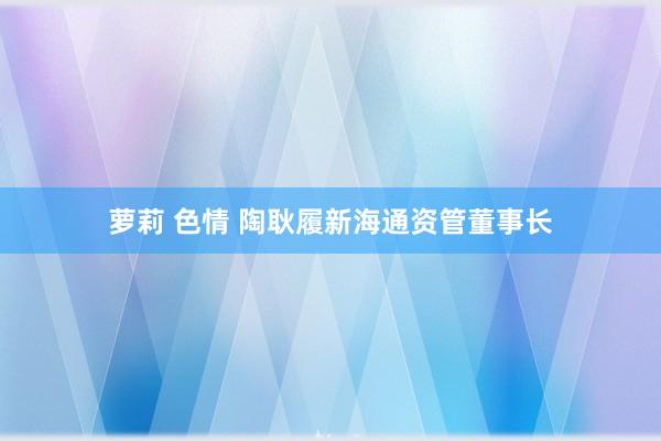 萝莉 色情 陶耿履新海通资管董事长